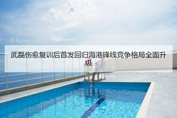 武磊伤愈复训后首发回归海港锋线竞争格局全面升级