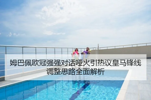 姆巴佩欧冠强强对话哑火引热议皇马锋线调整思路全面解析