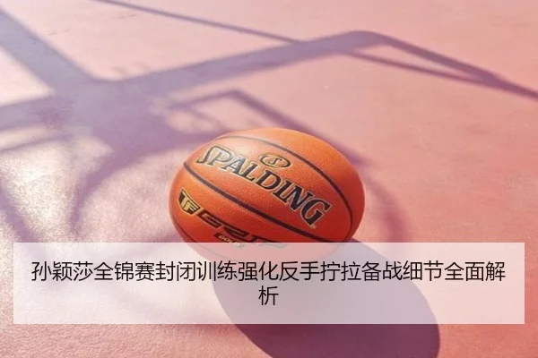 孙颖莎全锦赛封闭训练强化反手拧拉备战细节全面解析