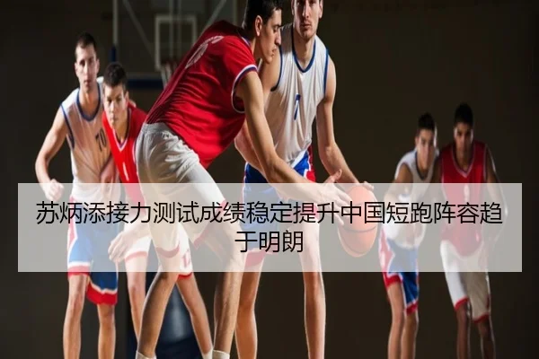 苏炳添接力测试成绩稳定提升中国短跑阵容趋于明朗