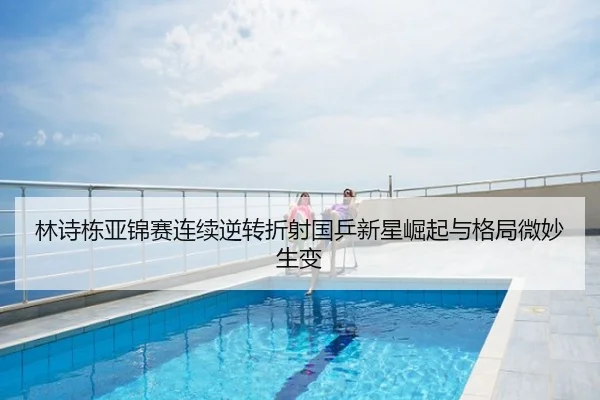 林诗栋亚锦赛连续逆转折射国乒新星崛起与格局微妙生变