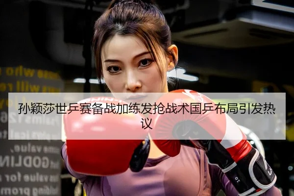 孙颖莎世乒赛备战加练发抢战术国乒布局引发热议