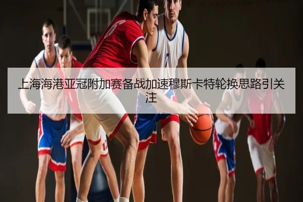 上海海港亚冠附加赛备战加速穆斯卡特轮换思路引关注